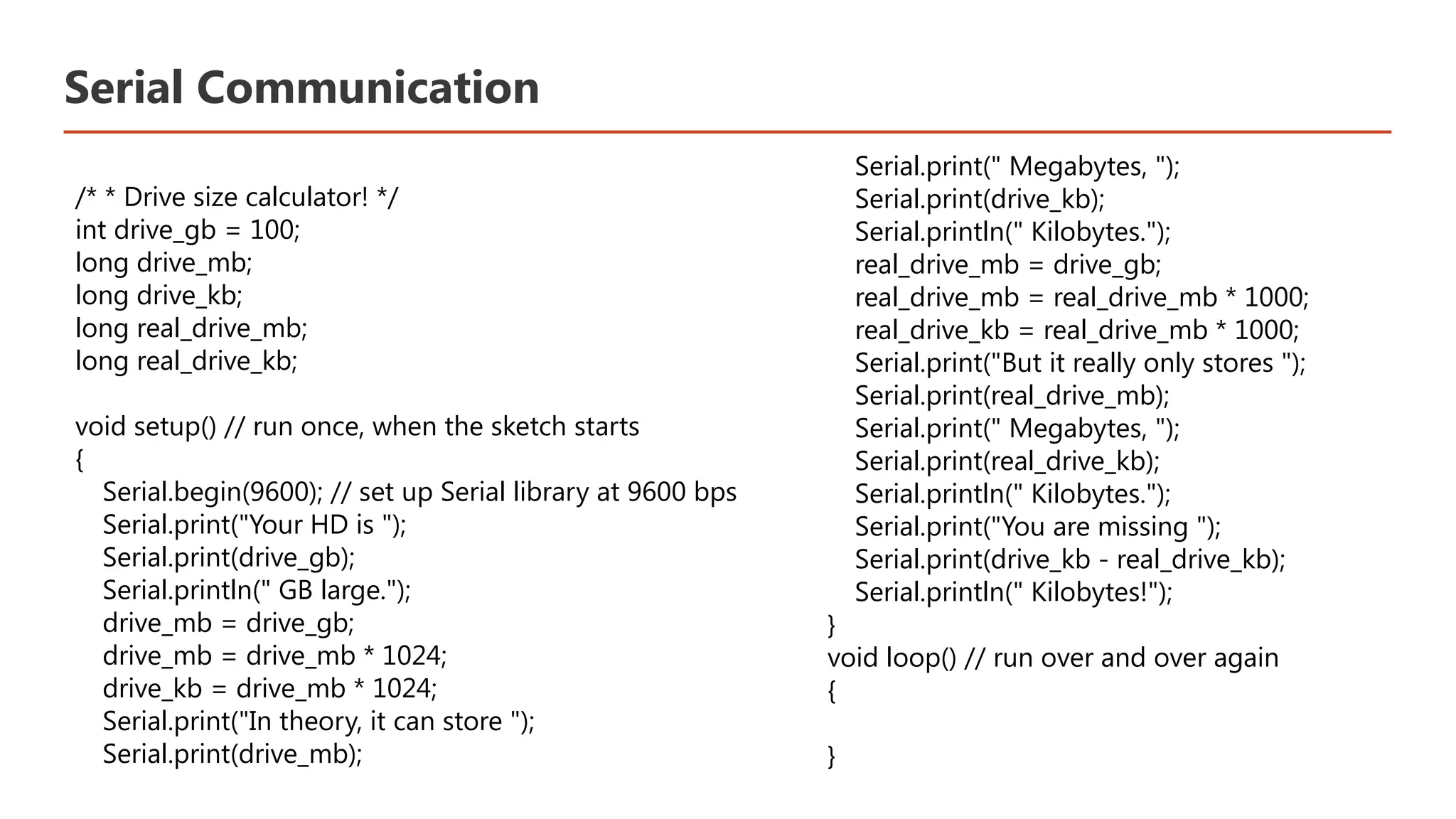 Serial Communication /* * Drive size calculator! */ int drive_gb = 100; long drive_mb; long drive_kb; long real_drive_mb; long real_drive_kb; void setup() // run once, when the sketch starts { Serial.begin(9600); // set up Serial library at 9600 bps Serial.print("Your HD is "); Serial.print(drive_gb); Serial.println(" GB large."); drive_mb = drive_gb; drive_mb = drive_mb * 1024; drive_kb = drive_mb * 1024; Serial.print("In theory, it can store "); Serial.print(drive_mb); Serial.print(" Megabytes, "); Serial.print(drive_kb); Serial.println(" Kilobytes."); real_drive_mb = drive_gb; real_drive_mb = real_drive_mb * 1000; real_drive_kb = real_drive_mb * 1000; Serial.print("But it really only stores "); Serial.print(real_drive_mb); Serial.print(" Megabytes, "); Serial.print(real_drive_kb); Serial.println(" Kilobytes."); Serial.print("You are missing "); Serial.print(drive_kb - real_drive_kb); Serial.println(" Kilobytes!"); } void loop() // run over and over again { }​ 