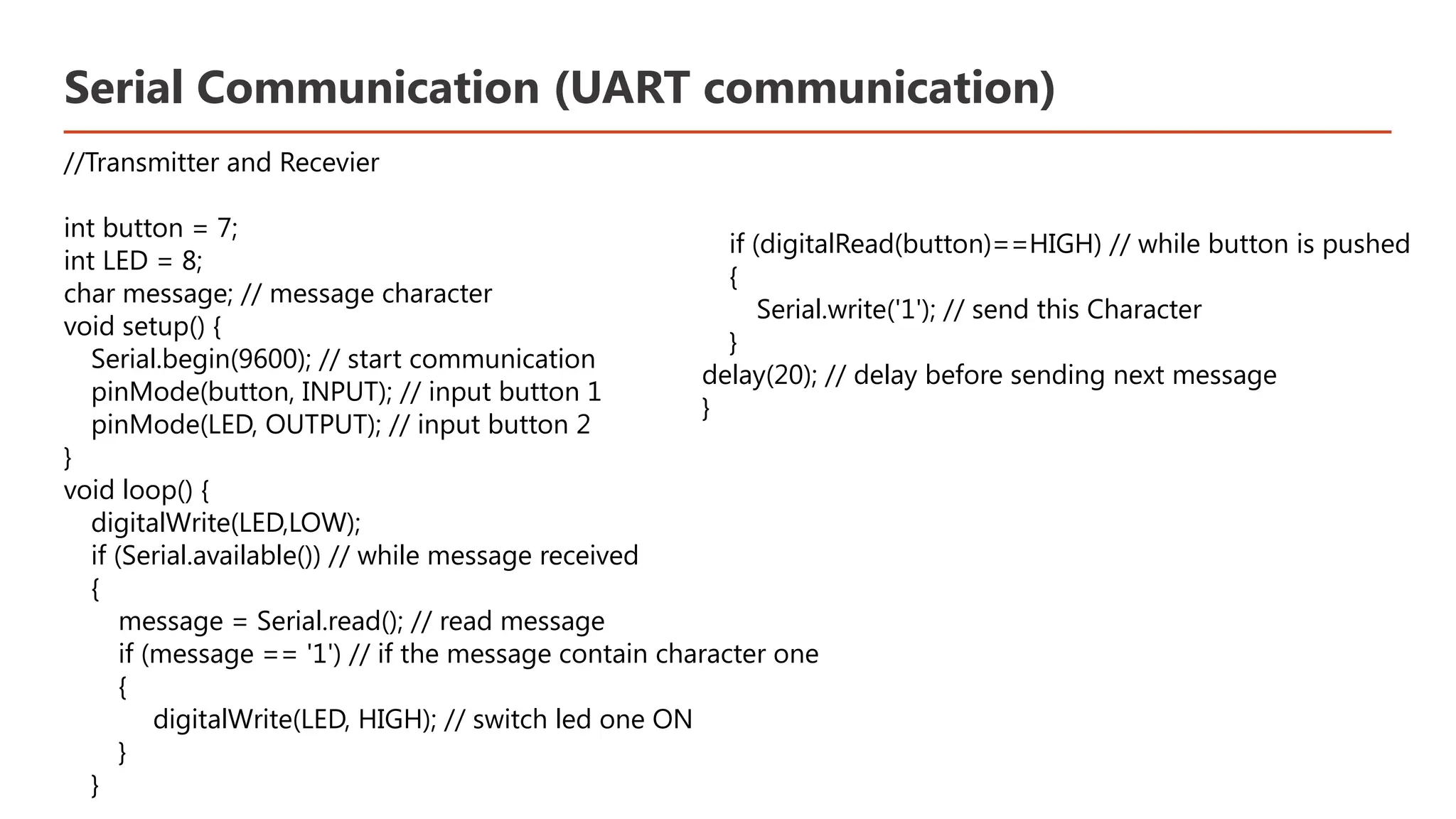 Serial Communication (UART communication) //Transmitter and Recevier int button = 7; int LED = 8; char message; // message character void setup() { Serial.begin(9600); // start communication pinMode(button, INPUT); // input button 1 pinMode(LED, OUTPUT); // input button 2 } void loop() { digitalWrite(LED,LOW); if (Serial.available()) // while message received { message = Serial.read(); // read message if (message == '1') // if the message contain character one { digitalWrite(LED, HIGH); // switch led one ON } } ​ if (digitalRead(button)==HIGH) // while button is pushed ​ { ​ Serial.write('1'); // send this Character ​ } ​ delay(20); // delay before sending next message ​ }​ 