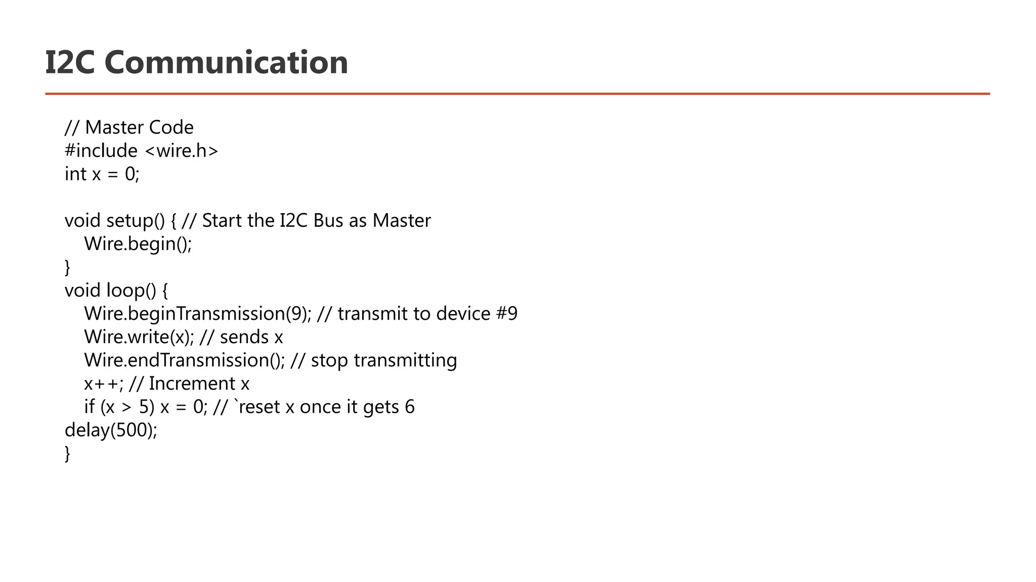 I2C Communication // Master Code #include <wire.h> int x = 0; void setup() { // Start the I2C Bus as Master Wire.begin(); } void loop() { Wire.beginTransmission(9); // transmit to device #9 Wire.write(x); // sends x Wire.endTransmission(); // stop transmitting x++; // Increment x if (x > 5) x = 0; // `reset x once it gets 6 delay(500); } 