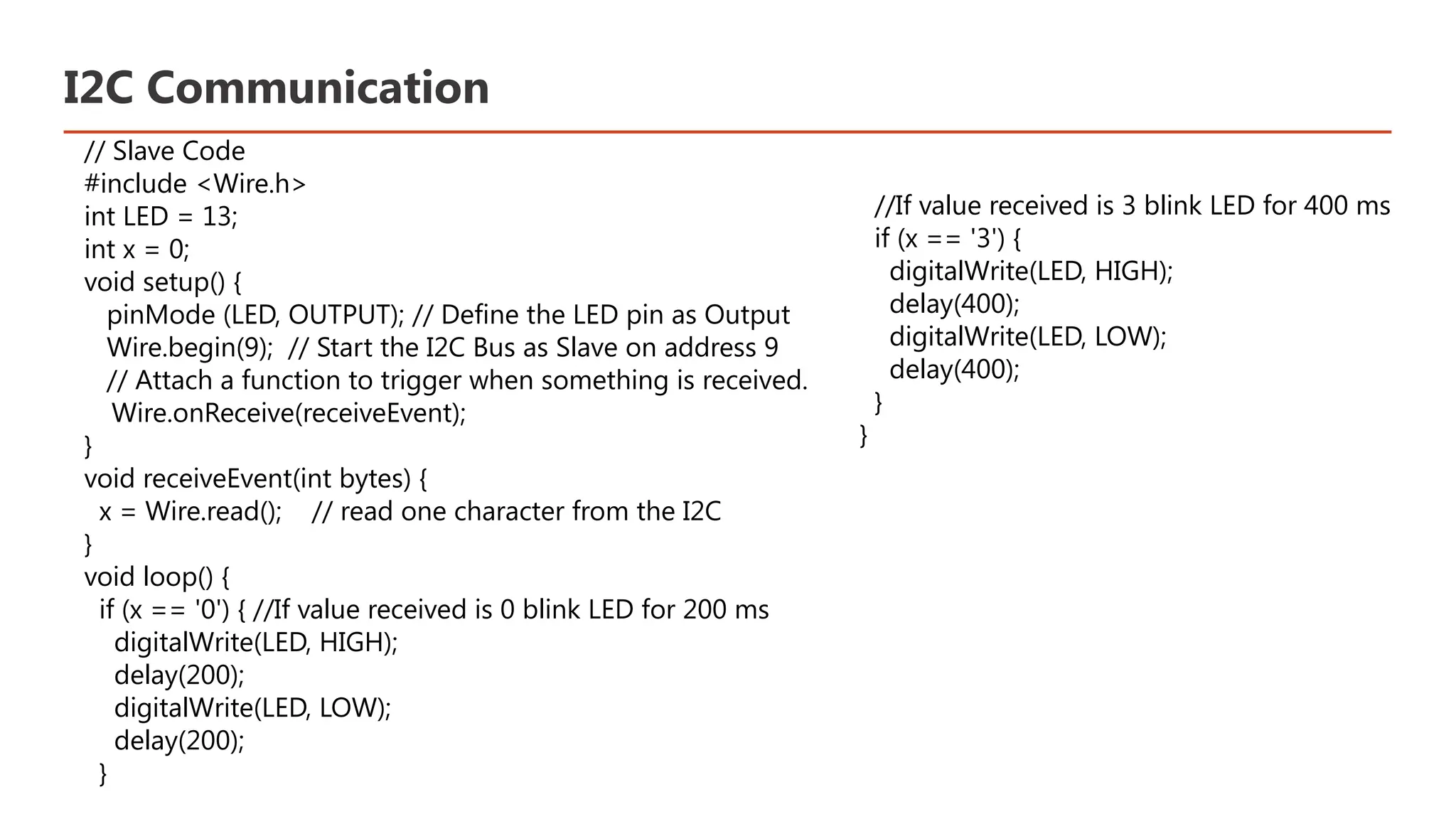 I2C Communication // Slave Code #include <Wire.h> int LED = 13; int x = 0; void setup() { pinMode (LED, OUTPUT); // Define the LED pin as Output Wire.begin(9); // Start the I2C Bus as Slave on address 9 // Attach a function to trigger when something is received. Wire.onReceive(receiveEvent); } void receiveEvent(int bytes) { x = Wire.read(); // read one character from the I2C } void loop() { if (x == '0') { //If value received is 0 blink LED for 200 ms digitalWrite(LED, HIGH); delay(200); digitalWrite(LED, LOW); delay(200); } ​ //If value received is 3 blink LED for 400 ms​ if (x == '3') {​ digitalWrite(LED, HIGH);​ delay(400);​ digitalWrite(LED, LOW);​ delay(400);​ }​ }​ 