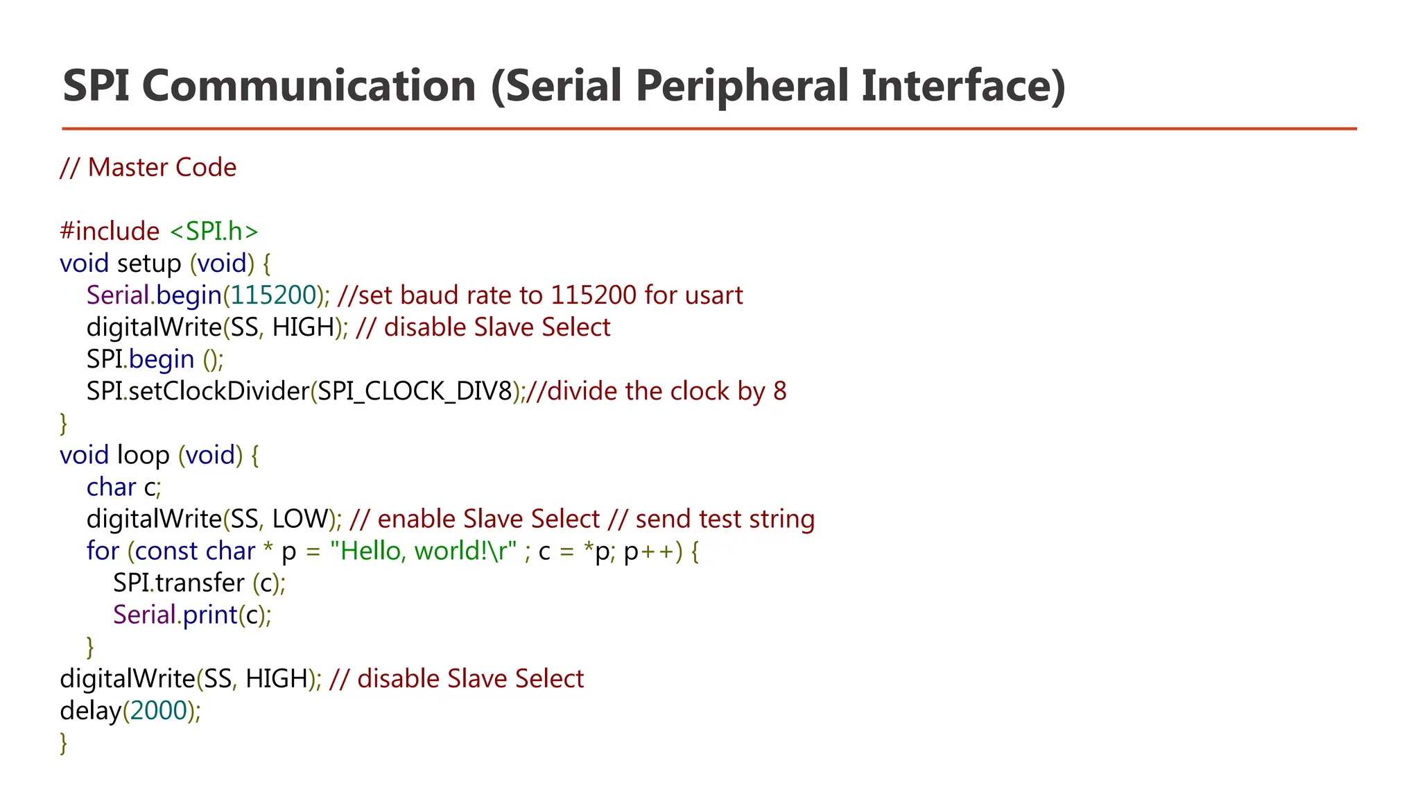 SPI Communication (Serial Peripheral Interface) // Master Code #include <SPI.h> void setup (void) { Serial.begin(115200); //set baud rate to 115200 for usart digitalWrite(SS, HIGH); // disable Slave Select SPI.begin (); SPI.setClockDivider(SPI_CLOCK_DIV8);//divide the clock by 8 } void loop (void) { char c; digitalWrite(SS, LOW); // enable Slave Select // send test string for (const char * p = "Hello, world!r" ; c = *p; p++) { SPI.transfer (c); Serial.print(c); } digitalWrite(SS, HIGH); // disable Slave Select delay(2000); } 