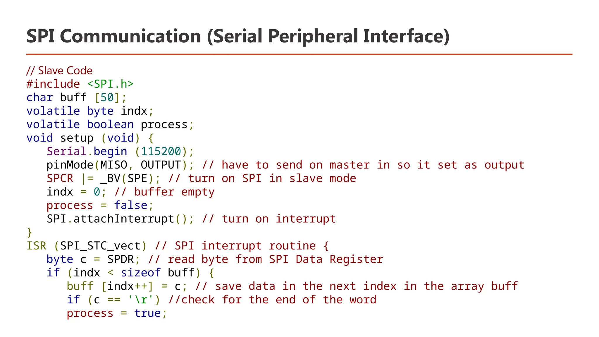 SPI Communication (Serial Peripheral Interface) // Slave Code #include <SPI.h> char buff [50]; volatile byte indx; volatile boolean process; void setup (void) { Serial.begin (115200); pinMode(MISO, OUTPUT); // have to send on master in so it set as output SPCR |= _BV(SPE); // turn on SPI in slave mode indx = 0; // buffer empty process = false; SPI.attachInterrupt(); // turn on interrupt } ISR (SPI_STC_vect) // SPI interrupt routine { byte c = SPDR; // read byte from SPI Data Register if (indx < sizeof buff) { buff [indx++] = c; // save data in the next index in the array buff if (c == 'r') //check for the end of the word process = true; 