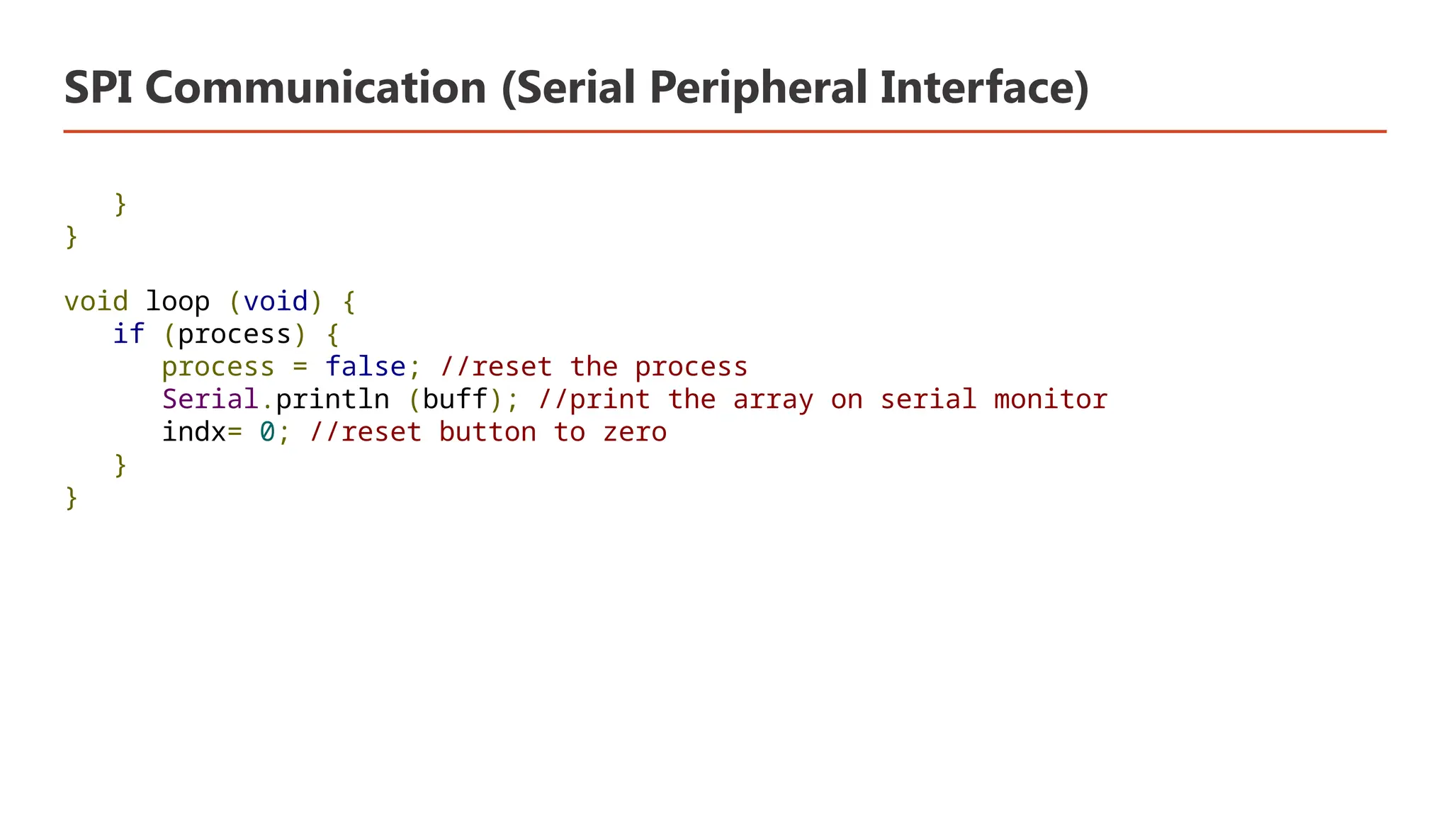 SPI Communication (Serial Peripheral Interface) } } void loop (void) { if (process) { process = false; //reset the process Serial.println (buff); //print the array on serial monitor indx= 0; //reset button to zero } } 