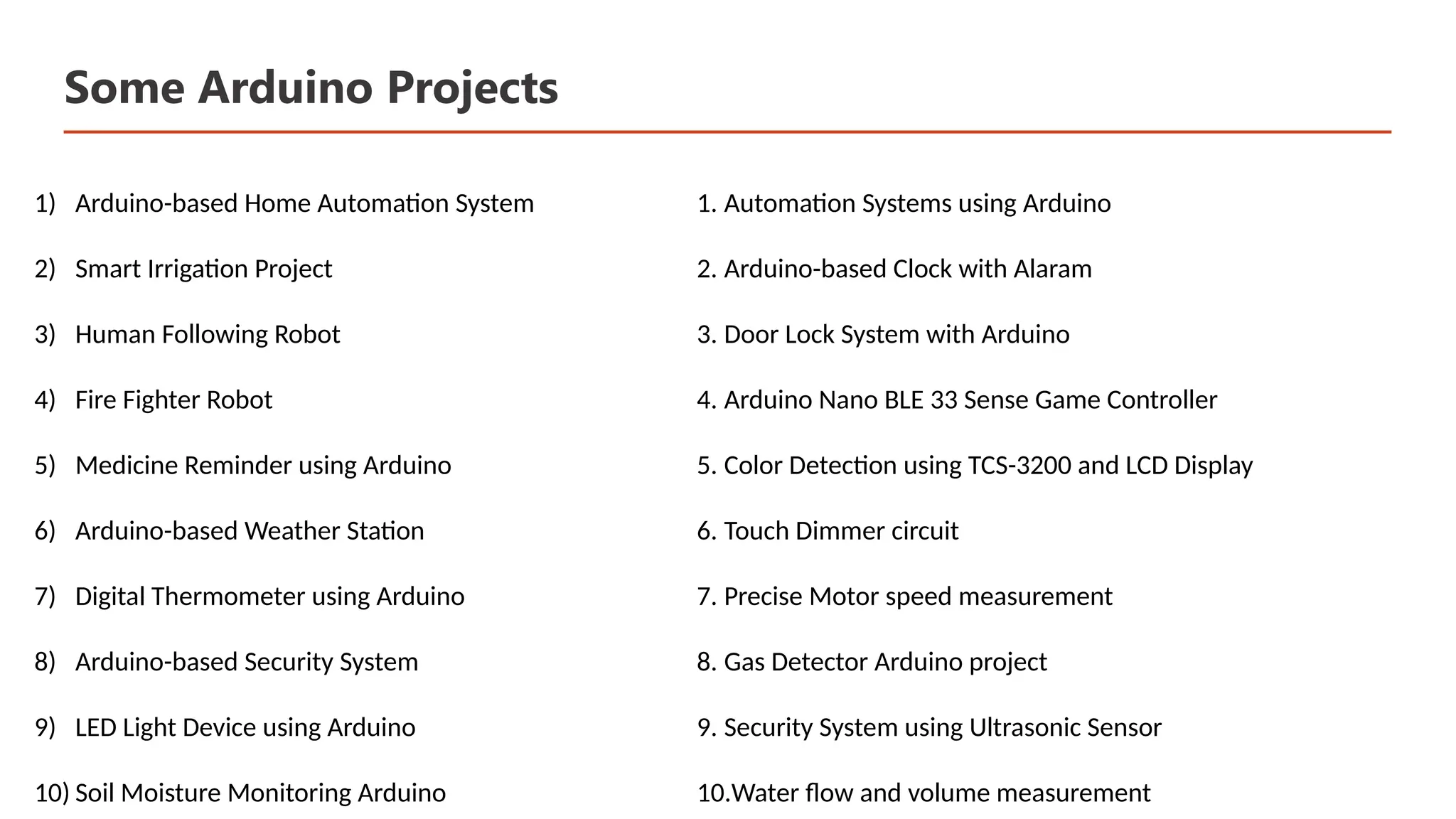 Some Arduino Projects 1) Arduino-based Home Automation System 2) Smart Irrigation Project 3) Human Following Robot 4) Fire Fighter Robot 5) Medicine Reminder using Arduino 6) Arduino-based Weather Station 7) Digital Thermometer using Arduino 8) Arduino-based Security System 9) LED Light Device using Arduino 10) Soil Moisture Monitoring Arduino 1. Automation Systems using Arduino 2. Arduino-based Clock with Alaram 3. Door Lock System with Arduino 4. Arduino Nano BLE 33 Sense Game Controller 5. Color Detection using TCS-3200 and LCD Display 6. Touch Dimmer circuit 7. Precise Motor speed measurement 8. Gas Detector Arduino project 9. Security System using Ultrasonic Sensor 10.Water flow and volume measurement 