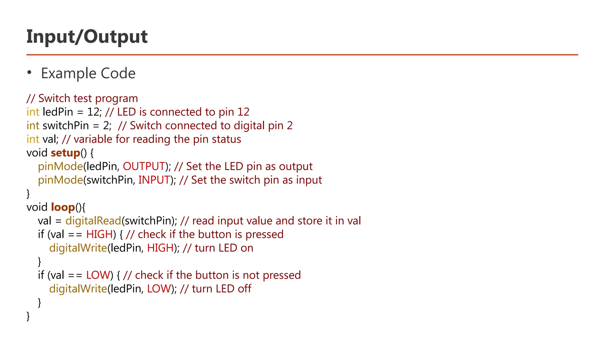 Input/Output • Example Code // Switch test program int ledPin = 12; // LED is connected to pin 12 int switchPin = 2; // Switch connected to digital pin 2 int val; // variable for reading the pin status void setup() { pinMode(ledPin, OUTPUT); // Set the LED pin as output pinMode(switchPin, INPUT); // Set the switch pin as input } void loop(){ val = digitalRead(switchPin); // read input value and store it in val if (val == HIGH) { // check if the button is pressed digitalWrite(ledPin, HIGH); // turn LED on } if (val == LOW) { // check if the button is not pressed digitalWrite(ledPin, LOW); // turn LED off } } 