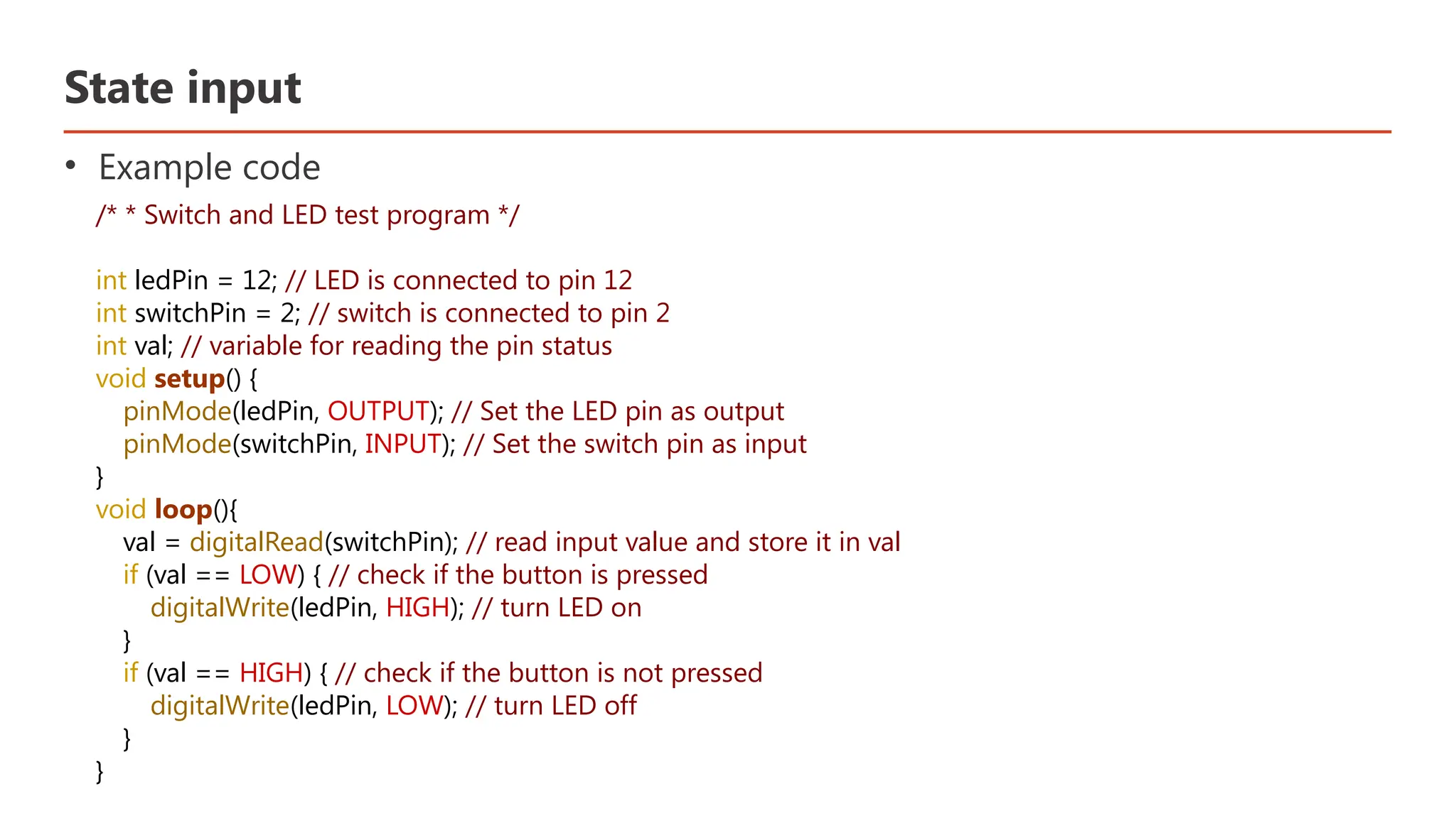 State input • Example code /* * Switch and LED test program */ int ledPin = 12; // LED is connected to pin 12 int switchPin = 2; // switch is connected to pin 2 int val; // variable for reading the pin status void setup() { pinMode(ledPin, OUTPUT); // Set the LED pin as output pinMode(switchPin, INPUT); // Set the switch pin as input } void loop(){ val = digitalRead(switchPin); // read input value and store it in val if (val == LOW) { // check if the button is pressed digitalWrite(ledPin, HIGH); // turn LED on } if (val == HIGH) { // check if the button is not pressed digitalWrite(ledPin, LOW); // turn LED off } } 