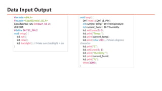 Data Input Output
#include <dht.h>
#include <LiquidCrystal_I2C.h>
LiquidCrystal_I2C lcd(0x27, 16, 2);
dht DHT;
#define DHT11_PIN 2
void setup() {
lcd.init();
lcd.clear();
lcd.backlight(); // Make sure backlight is on
}
void loop() {
DHT.read11(DHT11_PIN);
int current_temp = DHT.temperature;
int current_humi = DHT.humidity;
lcd.setCursor(0, 0);
lcd.print("Temp: ");
lcd.print(current_temp);
lcd.print((char)223); //Shows degrees
character
lcd.print("C");
lcd.setCursor(0, 1);
lcd.print("Humidity: ");
lcd.print(current_humi);
lcd.print("%");
delay(1000);
}
 