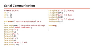 Serial Communication
/* * Math is fun! */
int a = 5;
int b = 10;
int c = 20;
void setup() // run once, when the sketch starts
{
Serial.begin(9600); // set up Serial library at 9600 bps
Serial.println("Here is some math: ");
Serial.print("a = ");
Serial.println(a);
Serial.print("b = ");
Serial.println(b);
Serial.print("c = ");
Serial.println(c);
Serial.print("a + b = "); // add
Serial.println(a + b);
Serial.print("a * c = "); // multiply
Serial.println(a * c);
Serial.print("c / b = "); // divide
Serial.println(c / b);
Serial.print("b - c = "); // subtract
Serial.println(b - c);
}
void loop() {
}
 