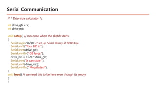 Serial Communication
/* * Drive size calculator! */
int drive_gb = 5;
int drive_mb;
void setup() // run once, when the sketch starts
{
Serial.begin(9600); // set up Serial library at 9600 bps
Serial.print("Your HD is ");
Serial.print(drive_gb);
Serial.println(" GB large.");
drive_mb = 1024 * drive_gb;
Serial.print("It can store ");
Serial.print(drive_mb);
Serial.println(" Megabytes!");
}
void loop() // we need this to be here even though its empty
{
}
 