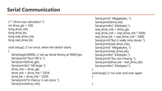 Serial Communication
/* * Drive size calculator! */
int drive_gb = 100;
long drive_mb;
long drive_kb;
long real_drive_mb;
long real_drive_kb;
void setup() // run once, when the sketch starts
{
Serial.begin(9600); // set up Serial library at 9600 bps
Serial.print("Your HD is ");
Serial.print(drive_gb);
Serial.println(" GB large.");
drive_mb = drive_gb;
drive_mb = drive_mb * 1024;
drive_kb = drive_mb * 1024;
Serial.print("In theory, it can store ");
Serial.print(drive_mb);
Serial.print(" Megabytes, ");
Serial.print(drive_kb);
Serial.println(" Kilobytes.");
real_drive_mb = drive_gb;
real_drive_mb = real_drive_mb * 1000;
real_drive_kb = real_drive_mb * 1000;
Serial.print("But it really only stores ");
Serial.print(real_drive_mb);
Serial.print(" Megabytes, ");
Serial.print(real_drive_kb);
Serial.println(" Kilobytes.");
Serial.print("You are missing ");
Serial.print(drive_kb - real_drive_kb);
Serial.println(" Kilobytes!");
}
void loop() // run over and over again
{
}​
 