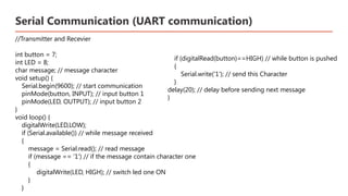 Serial Communication (UART communication)
//Transmitter and Recevier
int button = 7;
int LED = 8;
char message; // message character
void setup() {
Serial.begin(9600); // start communication
pinMode(button, INPUT); // input button 1
pinMode(LED, OUTPUT); // input button 2
}
void loop() {
digitalWrite(LED,LOW);
if (Serial.available()) // while message received
{
message = Serial.read(); // read message
if (message == '1') // if the message contain character one
{
digitalWrite(LED, HIGH); // switch led one ON
}
}
​
if (digitalRead(button)==HIGH) // while button is pushed ​
{ ​
Serial.write('1'); // send this Character ​
} ​
delay(20); // delay before sending next message ​
}​
 