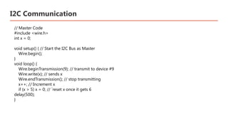 I2C Communication
// Master Code
#include <wire.h>
int x = 0;
void setup() { // Start the I2C Bus as Master
Wire.begin();
}
void loop() {
Wire.beginTransmission(9); // transmit to device #9
Wire.write(x); // sends x
Wire.endTransmission(); // stop transmitting
x++; // Increment x
if (x > 5) x = 0; // `reset x once it gets 6
delay(500);
}
 