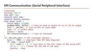 SPI Communication (Serial Peripheral Interface)
// Slave Code
#include <SPI.h>
char buff [50];
volatile byte indx;
volatile boolean process;
void setup (void) {
Serial.begin (115200);
pinMode(MISO, OUTPUT); // have to send on master in so it set as output
SPCR |= _BV(SPE); // turn on SPI in slave mode
indx = 0; // buffer empty
process = false;
SPI.attachInterrupt(); // turn on interrupt
}
ISR (SPI_STC_vect) // SPI interrupt routine {
byte c = SPDR; // read byte from SPI Data Register
if (indx < sizeof buff) {
buff [indx++] = c; // save data in the next index in the array buff
if (c == 'r') //check for the end of the word
process = true;
 
