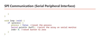 SPI Communication (Serial Peripheral Interface)
}
}
void loop (void) {
if (process) {
process = false; //reset the process
Serial.println (buff); //print the array on serial monitor
indx= 0; //reset button to zero
}
}
 