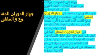 ‫المفت‬ ‫الدوران‬ ‫جهاز‬
‫المغلق‬ ‫و‬ ‫وح‬
• ‫نوعان‬ ‫الحيوانات‬ ‫في‬ ‫يوجد‬
: ,
‫اجهزة‬ ‫هما‬ ‫الدوران‬ ‫أجهزة‬ ‫من‬
,
‫و‬ ‫المفتوحة‬ ‫الدوران‬
.
‫في‬ ‫المغلقة‬ ‫الدوران‬ ‫اجهزة‬
‫الدوران‬ ‫جهاز‬
‫المفتوح‬
‫الرخويات‬ ‫و‬ ‫المفصليات‬ ‫في‬ ‫كما‬
‫أنسجة‬ ‫الى‬ ‫المباشرة‬ ‫الدم‬ ‫القلب‬ ‫يدفع‬
‫مع‬ ‫باالنتشار‬ ‫المواد‬ ‫تبادل‬ ‫ليتم‬ ‫الجسم‬
.
‫اما‬ ‫مباشرة‬ ‫الخليا‬
‫في‬
‫المغلق‬ ‫الدوران‬ ‫جهاز‬
‫في‬ ‫كما‬
‫من‬ ‫الشبكة‬ ‫خالل‬ ‫الدم‬ ‫دفع‬ ‫فيتم‬ ‫الفقريات‬
.
‫في‬ ‫و‬ ‫مغادرتها‬ ‫يمكنه‬ ‫ال‬ ‫الدموية‬ ‫االوعية‬
‫مع‬ ‫في‬ ‫المواد‬ ‫تبادل‬ ‫يتم‬ ‫الحالة‬ ‫هذه‬
‫جدران‬ ‫عبر‬ ‫انتشارها‬ ‫طريق‬ ‫عن‬ ‫االنسيجة‬
‫الدموية‬ ‫االوعية‬
 
