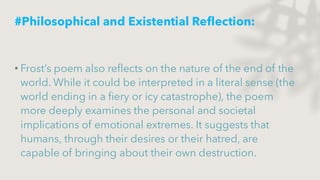#Philosophical and Existential Reflection:
• Frost’s poem also reflects on the nature of the end of the
world. While it could be interpreted in a literal sense (the
world ending in a fiery or icy catastrophe), the poem
more deeply examines the personal and societal
implications of emotional extremes. It suggests that
humans, through their desires or their hatred, are
capable of bringing about their own destruction.
 