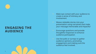 ENGAGING THE
AUDIENCE
• Make eye contact with your audience to
create a sense of intimacy and
involvement
• Weave relatable stories into your
presentation using narratives that make
your message memorable and impactful
• Encourage questions and provide
thoughtful responses to enhance
audience participation
• Use live polls or surveys to gather
audience opinions, promoting
engagement and making sure the
audience feel involved
5
 