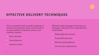 EFFECTIVE DELIVERY TECHNIQUES
This is a powerful tool in public speaking. It
involves varying pitch, tone, and volume to
convey emotion, emphasize points, and
maintain interest.
• Pitch variation
• Tone inflection
• Volume control
Effective body language enhances your
message, making it more impactful and
memorable.
• Meaningful eye contact
• Purposeful gestures
• Maintain good posture
• Control your expressions
7
 