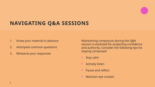NAVIGATING Q&A SESSIONS
1. Know your material in advance
2. Anticipate common questions
3. Rehearse your responses
Maintaining composure during the Q&A
session is essential for projecting confidence
and authority. Consider the following tips for
staying composed:
• Stay calm
• Actively listen
• Pause and reflect
• Maintain eye contact
8
 