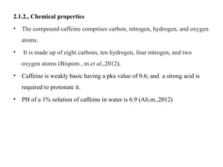 2.1.2., Chemical properties
• The compound caffeine comprises carbon, nitrogen, hydrogen, and oxygen
atoms.
• It is made up of eight carbons, ten hydrogen, four nitrogen, and two
oxygen atoms (Bispom , m.et al.,2012).
• Caffeine is weakly basic having a pka value of 0.6; and a strong acid is
required to protonate it.
• PH of a 1% solution of caffeine in water is 6.9 (Ali.m.,2012)
 