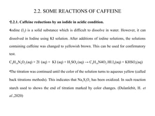 2.2. SOME REACTIONS OF CAFFEINE
•2.2.1. Caffeine reductions by an iodide in acidic condition.
•Iodine (I2) is a solid substance which is difficult to dissolve in water. However, it can
dissolved in Iodine using KI solution. After additions of iodine solutions, the solutions
containing caffeine was changed to yellowish brown. This can be used for confirmatory
test.
C8H10N4O2 (aq) + 2I (aq) + KI (aq) + H2SO4 (aq) → C8H10N4O2.HI.I4(aq) + KHSO4(aq)
•The titration was continued until the color of the solution turns to aqueous yellow (called
back titrations methods). This indicates that Na2S2O3 has been oxidized. In such reaction
starch used to shows the end of titration marked by color changes. (Dulanlebit, H. et
al.,2020)
 