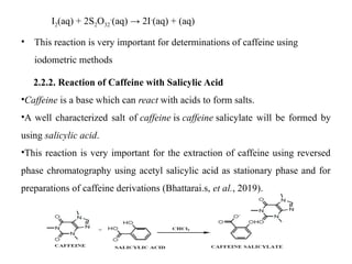 I2(aq) + 2S2O32
-
(aq) → 2I-
(aq) + (aq)
• This reaction is very important for determinations of caffeine using
iodometric methods
2.2.2. Reaction of Caffeine with Salicylic Acid
•Caffeine is a base which can react with acids to form salts.
•A well characterized salt of caffeine is caffeine salicylate will be formed by
using salicylic acid.
•This reaction is very important for the extraction of caffeine using reversed
phase chromatography using acetyl salicylic acid as stationary phase and for
preparations of caffeine derivations (Bhattarai.s, et al., 2019).
 