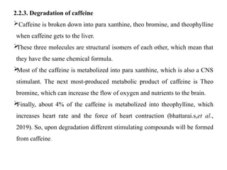 2.2.3. Degradation of caffeine
Caffeine is broken down into para xanthine, theo bromine, and theophylline
when caffeine gets to the liver.

These three molecules are structural isomers of each other, which mean that
they have the same chemical formula.

Most of the caffeine is metabolized into para xanthine, which is also a CNS
stimulant. The next most-produced metabolic product of caffeine is Theo
bromine, which can increase the flow of oxygen and nutrients to the brain.

Finally, about 4% of the caffeine is metabolized into theophylline, which
increases heart rate and the force of heart contraction (bhattarai.s,et al.,
2019). So, upon degradation different stimulating compounds will be formed
from caffeine.
 