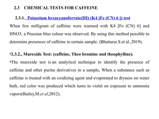 2.3 CHEMICAL TESTS FOR CAFFEINE
2.3.1. Potassium hexacyanoferrate(III) (K4 [Fe (CN) 6 ]) test
When few milligram of caffeine were warmed with K4 [Fe (CN) 6] and
HNO3, a Prussian blue colour was observed. By using this method possible to
determine presences of caffeine in certain sample. (Bhattarai.S.et al.,2019).
•2.3.2., Murexide Test: (caffeine, Theo bromine and theophylline).
•The murexide test is an analytical technique to identify the presence of
caffeine and other purine derivatives in a sample. When a substance such as
caffeine is treated with an oxidizing agent and evaporated to dryness on water
bath, red color was produced which turns to violet on exposure to ammonia
vapors(Bailey,M.et al,2012).
 