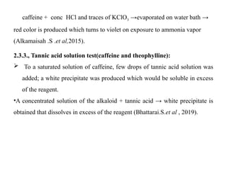 caffeine + conc HCl and traces of KClO3 →evaporated on water bath →
red color is produced which turns to violet on exposure to ammonia vapor
(Alkamaisah .S .et al,2015).
2.3.3., Tannic acid solution test(caffeine and theophylline):
 To a saturated solution of caffeine, few drops of tannic acid solution was
added; a white precipitate was produced which would be soluble in excess
of the reagent.
•A concentrated solution of the alkaloid + tannic acid → white precipitate is
obtained that dissolves in excess of the reagent (Bhattarai.S.et al , 2019).
 