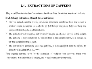 2.4 . EXTRACTIONS OF CAFFEINE
•They are different methods of extractions of caffeine from the sample as natural products.
2.4.1. Solvent Extractions ( liquid–liquid extraction)
 Solvent extraction is the process in which a compound transferred from one solvent to
another owing difference in solubility or distribution coefficient between these two
immiscible (or slightly soluble) solvents.
 The extraction will be carried out by simply adding a portion of solvent to the sample.
The caffeine is more soluble in the solvent than in the sample matrix, so it moves out
of” the sample into the solvent.
 The solvent now containing dissolved caffeine, is then separated from the sample by
extractions ( Komes.D et al.,2009).

The organic solvents used for the extraction of caffeine from aqueous phase were
chloroform, dichloromethane, toluene, and n-octane at room temperature.
 