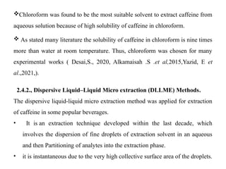 Chloroform was found to be the most suitable solvent to extract caffeine from
aqueous solution because of high solubility of caffeine in chloroform.
 As stated many literature the solubility of caffeine in chloroform is nine times
more than water at room temperature. Thus, chloroform was chosen for many
experimental works ( Desai,S., 2020, Alkamaisah .S .et al,2015,Yazid, E et
al.,2021,).
2.4.2., Dispersive Liquid–Liquid Micro extraction (DLLME) Methods.
The dispersive liquid-liquid micro extraction method was applied for extraction
of caffeine in some popular beverages.
• It is an extraction technique developed within the last decade, which
involves the dispersion of fine droplets of extraction solvent in an aqueous
and then Partitioning of analytes into the extraction phase.
• it is instantaneous due to the very high collective surface area of the droplets.
 