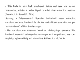. This leads to very high enrichment factors and very low solvent
consumption, relative to other liquid or solid phase extraction methods
( Sereshti,H & Samadi,S., 2014).
•Recently, a fully-automated dispersive liquid-liquid micro extraction
procedure has been developed for the fast and efficient separation and pre
concentration of caffeine from beverages.
• The procedure was automated based on lab-in-syringe approach. The
developed automated technique has advantages such as quickness, low cost,
simplicity, high sensitivity and selectivity ( Shishov, A et al., 2018)
 