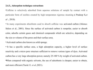 2.4.3., Adsorption technique extractions
•Caffeine is selectively adsorbed from aqueous solutions of sample by contact with a
particular form of zeolites created by high temperature rigorous steaming ( Pradeep S,et
al ., 2018).
• In many experiments absorbents used to absorb caffeine was activated carbon (Alonso-
Salces et al., 2001). Since the surface of activated carbon is nonpolar, easier to absorb
color, adsorbs certain gases and chemical compounds which are selective, depending on
the size or volume of the pores and their surface area.
•Activated carbon also known as solid sponge.
• It has a specific surface area, a high adsorption capacity, a higher level of surface
reactivity and a micro pore structure sufficient to remove various types of dyes. Activated
carbon has a very large absorption power, namely 25-100 % by weight of activated carbon.
•When compared with organic solvents, the use of adsorbents is cheaper, easier to obtain,
and more efficient (Yazid. E. et al.,2021).
 