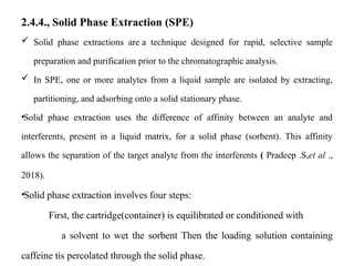 2.4.4., Solid Phase Extraction (SPE)
 Solid phase extractions are a technique designed for rapid, selective sample
preparation and purification prior to the chromatographic analysis.
 In SPE, one or more analytes from a liquid sample are isolated by extracting,
partitioning, and adsorbing onto a solid stationary phase.
•Solid phase extraction uses the difference of affinity between an analyte and
interferents, present in a liquid matrix, for a solid phase (sorbent). This affinity
allows the separation of the target analyte from the interferents ( Pradeep .S,et al .,
2018).
•Solid phase extraction involves four steps:
First, the cartridge(container) is equilibrated or conditioned with
a solvent to wet the sorbent Then the loading solution containing
caffeine tis percolated through the solid phase.
 