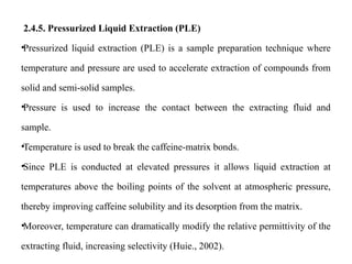 2.4.5. Pressurized Liquid Extraction (PLE)
•Pressurized liquid extraction (PLE) is a sample preparation technique where
temperature and pressure are used to accelerate extraction of compounds from
solid and semi-solid samples.
•Pressure is used to increase the contact between the extracting fluid and
sample.
•Temperature is used to break the caffeine-matrix bonds.
•Since PLE is conducted at elevated pressures it allows liquid extraction at
temperatures above the boiling points of the solvent at atmospheric pressure,
thereby improving caffeine solubility and its desorption from the matrix.
•Moreover, temperature can dramatically modify the relative permittivity of the
extracting fluid, increasing selectivity (Huie., 2002).
 