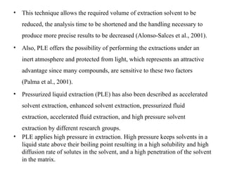 • This technique allows the required volume of extraction solvent to be
reduced, the analysis time to be shortened and the handling necessary to
produce more precise results to be decreased (Alonso-Salces et al., 2001).
• Also, PLE offers the possibility of performing the extractions under an
inert atmosphere and protected from light, which represents an attractive
advantage since many compounds, are sensitive to these two factors
(Palma et al., 2001).
• Pressurized liquid extraction (PLE) has also been described as accelerated
solvent extraction, enhanced solvent extraction, pressurized fluid
extraction, accelerated fluid extraction, and high pressure solvent
extraction by different research groups.
• PLE applies high pressure in extraction. High pressure keeps solvents in a
liquid state above their boiling point resulting in a high solubility and high
diffusion rate of solutes in the solvent, and a high penetration of the solvent
in the matrix.
 