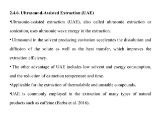 2.4.6. Ultrasound-Assisted Extraction (UAE)
•Ultrasonic-assisted extraction (UAE), also called ultrasonic extraction or
sonication, uses ultrasonic wave energy in the extraction.
• Ultrasound in the solvent producing cavitation accelerates the dissolution and
diffusion of the solute as well as the heat transfer, which improves the
extraction efficiency.
• The other advantage of UAE includes low solvent and energy consumption,
and the reduction of extraction temperature and time.
•Applicable for the extraction of thermolabile and unstable compounds.
•UAE is commonly employed in the extraction of many types of natural
products such as caffeine (Barba et al. 2016).
 