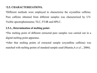 •2.5. CHARACTERIZATIONS.
•Different methods were employed to characterize the crystalline caffeine.
Pure caffeine obtained from different samples was characterized by UV-
Visible spectrophotometer, TLC, FT-IR and HPLC.
2.5.1., Determination of melting point:
•The melting point of different extracted pure samples was carried out in a
digital melting point apparatus.
•After that melting points of extracted sample (crystalline caffeine) was
matched with melting points of standard sample used (Mumin,A et al ., 2006).
 