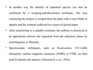 • In another way the identity of separated species can also be
confirmed by a scraping-and-dissolution technique. The area
containing the analyte is scraped from the plate with a razor blade or
spatula and the contents collected on a piece of glazed paper.
• After transferring to a suitable container, the caffeine is dissolved in
an appropriate solvent and separated from the stationary phase by
centrifugation or filtration.
• Spectroscopic techniques, such as fluorescence, UV-visible
absorption, nuclear magnetic resonance (NMR), or FTIR, are then
used to identify the species ( Demissie.E et al., 2016)
 