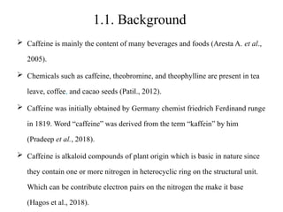 1.1. Background
 Caffeine is mainly the content of many beverages and foods (Aresta A. et al.,
2005).
 Chemicals such as caffeine, theobromine, and theophylline are present in tea
leave, coffee, and cacao seeds (Patil., 2012).
 Caffeine was initially obtained by Germany chemist friedrich Ferdinand runge
in 1819. Word “caffeine” was derived from the term “kaffein” by him
(Pradeep et al., 2018).
 Caffeine is alkaloid compounds of plant origin which is basic in nature since
they contain one or more nitrogen in heterocyclic ring on the structural unit.
Which can be contribute electron pairs on the nitrogen the make it base
(Hagos et al., 2018).
 