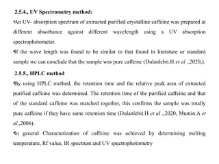 2.5.4., UV Spectrometry method:
•An UV- absorption spectrum of extracted purified crystalline caffeine was prepared at
different absorbance against different wavelength using a UV absorption
spectrophotometer.
•If the wave length was found to be similar to that found in literature or standard
sample we can conclude that the sample was pure caffeine (Dulanlebit.H et al .,2020,).
2.5.5., HPLC method
•By using HPLC method, the retention time and the relative peak area of extracted
purified caffeine was determined. The retention time of the purified caffeine and that
of the standard caffeine was matched together, this confirms the sample was totally
pure caffeine if they have same retention time (Dulanlebit.H et al .,2020, Mumin.A et
al.,2006).
•In general Characterization of caffeine was achieved by determining melting
temperature, Rf value, IR spectrum and UV spectrophotometry
 