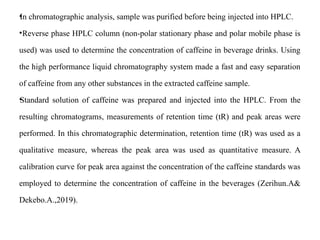 •
In chromatographic analysis, sample was purified before being injected into HPLC.
•Reverse phase HPLC column (non-polar stationary phase and polar mobile phase is
used) was used to determine the concentration of caffeine in beverage drinks. Using
the high performance liquid chromatography system made a fast and easy separation
of caffeine from any other substances in the extracted caffeine sample.
•
Standard solution of caffeine was prepared and injected into the HPLC. From the
resulting chromatograms, measurements of retention time (tR) and peak areas were
performed. In this chromatographic determination, retention time (tR) was used as a
qualitative measure, whereas the peak area was used as quantitative measure. A
calibration curve for peak area against the concentration of the caffeine standards was
employed to determine the concentration of caffeine in the beverages (Zerihun.A&
Dekebo.A.,2019).
 
