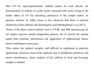 •But UV–Vis spectrophotometric method cannot be used directly for
determination of caffeine in coffee beans extracted with water owing to the
matrix effect of UV–Vis absorbing substances in the sample matrix. In
aqueous solution of coffee beans it was observed that there is spectral
interference from caffeine and chromogenic acid (Weldegebreal et al.,2017).
•Some of the above stated methods such as FT-IR, and NIR spectroscopy do
not require rigorous sample preparation process, but to resolve the analyte
signal from potential interferences the application of sophisticated chemo
metrics techniques is necessary.
•This makes the method complex and difficult to implement in practical
applications. However, most of the methods, due to insufficient sensitivity and
matrix interferences, direct analysis of the caffeine in food and beverage
samples is limited.
 