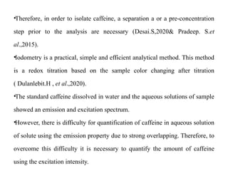 •Therefore, in order to isolate caffeine, a separation a or a pre-concentration
step prior to the analysis are necessary (Desai.S,2020& Pradeep. S.et
al.,2015).
•Iodometry is a practical, simple and efficient analytical method. This method
is a redox titration based on the sample color changing after titration
( Dulanlebit.H , et al.,2020).
•The standard caffeine dissolved in water and the aqueous solutions of sample
showed an emission and excitation spectrum.
•However, there is difficulty for quantification of caffeine in aqueous solution
of solute using the emission property due to strong overlapping. Therefore, to
overcome this difficulty it is necessary to quantify the amount of caffeine
using the excitation intensity.
 