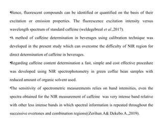 •Hence, fluorescent compounds can be identified or quantified on the basis of their
excitation or emission properties. The fluorescence excitation intensity versus
wavelength spectrum of standard caffeine (weldegebreal et al.,2017).
•A method of caffeine determination in beverages using calibration technique was
developed in the present study which can overcome the difficulty of NIR region for
direct determination of caffeine in beverages.
•Regarding caffeine content determination a fast, simple and cost effective procedure
was developed using NIR spectrophotometry in green coffee bean samples with
reduced amount of organic solvent used.
•The sensitivity of spectrometric measurements relies on band intensities, even the
spectra obtained for the NIR measurement of caffeine was very intense band relative
with other less intense bands in which spectral information is repeated throughout the
successive overtones and combination regions((Zerihun.A& Dekebo.A.,2019).
 