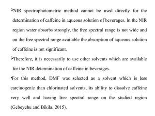 
NIR spectrophotometric method cannot be used directly for the
determination of caffeine in aqueous solution of beverages. In the NIR
region water absorbs strongly, the free spectral range is not wide and
on the free spectral range available the absorption of aqueous solution
of caffeine is not significant.

Therefore, it is necessarily to use other solvents which are available
for the NIR determination of caffeine in beverages.
•For this method, DMF was selected as a solvent which is less
carcinogenic than chlorinated solvents, its ability to dissolve caffeine
very well and having free spectral range on the studied region
(Gebeyehu and Bikila, 2015).
 