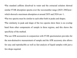•The standard caffeine dissolved in water and the extracted solution showed
similar FT-IR absorption spectra over the wavenumber range (2825–2982)cm−
which showed a maximum absorption at around 2855 and 2924 cm−1.
•The two spectra must be similar to each other both in peaks and shapes.
•The similarity in peak and shape of the two spectra show there is no overlap
band from other components of sample in these regions, and this shows the
specificity of the method.
•The use ATR accessories in conjunction with FT-IR spectrometers provides for
the non-destructive measurement of sample and the ATR accessory also allows
for easy and reproducible as well as fast analysis of liquid samples with just a
few drops required.
 