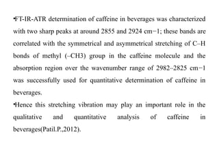 •FT-IR-ATR determination of caffeine in beverages was characterized
with two sharp peaks at around 2855 and 2924 cm−1; these bands are
correlated with the symmetrical and asymmetrical stretching of C–H
bonds of methyl (–CH3) group in the caffeine molecule and the
absorption region over the wavenumber range of 2982–2825 cm−1
was successfully used for quantitative determination of caffeine in
beverages.
•Hence this stretching vibration may play an important role in the
qualitative and quantitative analysis of caffeine in
beverages(Patil.P.,2012).
 