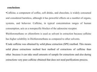 conclusions
•Caffeine, a component of coffee, soft drinks, and chocolate, is widely consumed
and considered harmless, although it has powerful effects on a number of organs,
systems, and behavior. Caffeine, in typical concentration ranges of human
consumption, acts as a nonspecific blocker of the adenosine receptor.
•
Dichloromethane or chloroform is used as solvent in extraction because caffeine
has higher solubility in Dichloromethane as compared to other solvents.
•
Crude caffeine was obtained by solid phase extraction (SPE) method. This means
solid phase extractions method best method of extractions of caffeine than
other .because it can take small amounts of sample for extractions and also during
extractions very pure caffeine obtained that does not need purifications process.
 