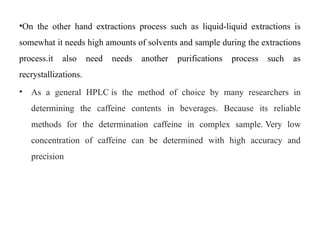 •On the other hand extractions process such as liquid-liquid extractions is
somewhat it needs high amounts of solvents and sample during the extractions
process.it also need needs another purifications process such as
recrystallizations.
• As a general HPLC is the method of choice by many researchers in
determining the caffeine contents in beverages. Because its reliable
methods for the determination caffeine in complex sample. Very low
concentration of caffeine can be determined with high accuracy and
precision
 
